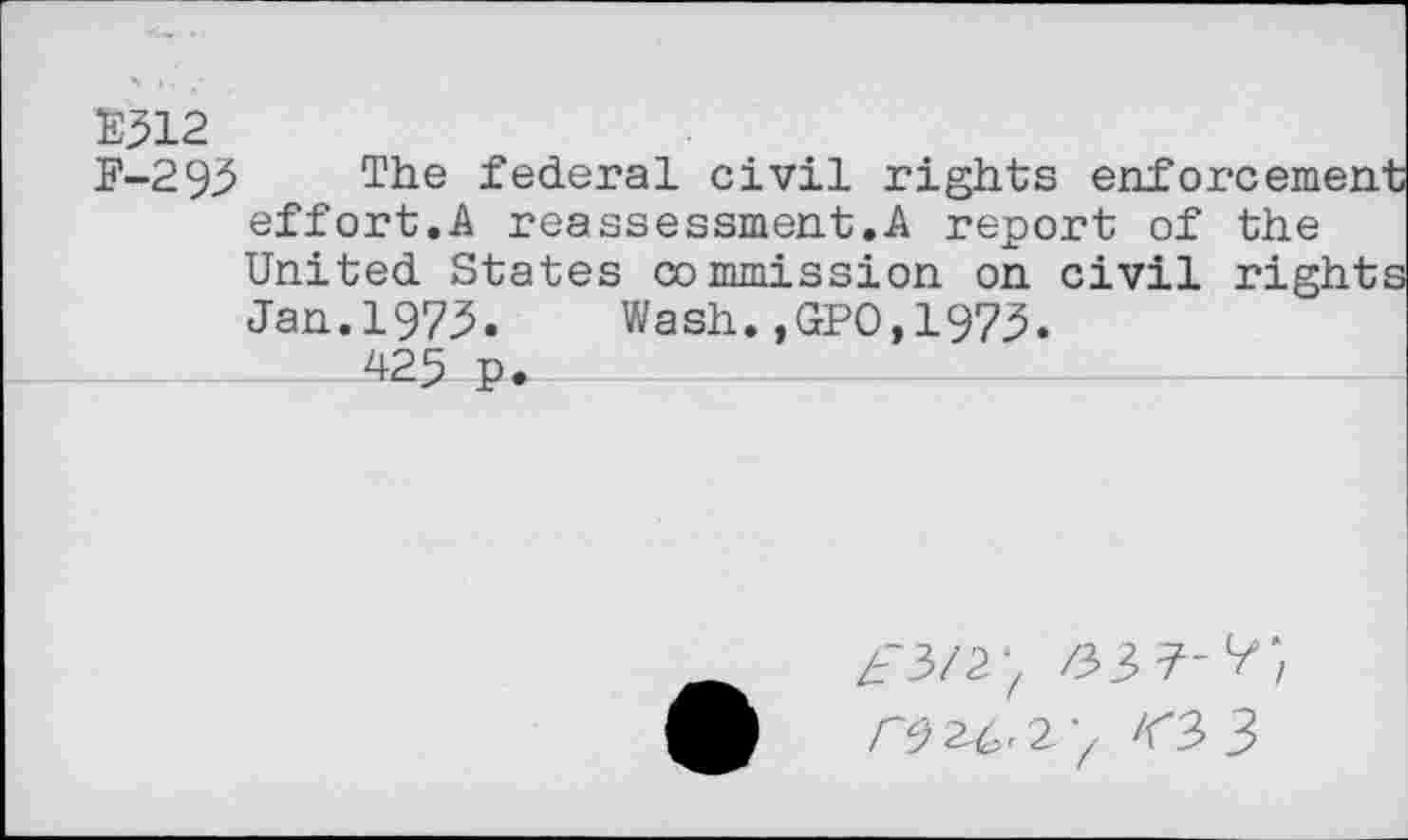 ﻿E312
F-293 The federal civil rights enforcemen effort.A reassessment.A report of the United States commission on civil right Jan.1973.	Wash.,GPO,1975.
425 P.
Zr3/2‘/ /33 7-
^^23 (3 3